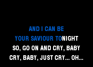 AND I CAN BE
YOUR SAVIOUR TONIGHT
80, GO ON AND CRY, BABY
CRY, BABY, JUST CRY... 0H...