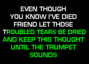 EVEN THOUGH
YOU KNOW I'VE DIED

FRIEND LET THOSE
TROUBLED TEARS BE DRIED

AND KEEP THIS THOUGHT
UNTIL THE TRUMPET
SOUNDS