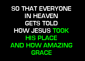 SO THAT EVERYONE
IN HEAVEN
GETS TOLD

HOW JESUS TOOK
HIS PLACE
AND HOW AMAZING
GRACE