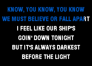 KNOW, YOU KNOW, YOU KNOW
WE MUST BELIEVE 0R FALL APART
I FEEL LIKE OUR SHIP'S
GOIH' DOWN TONIGHT
BUT IT'S ALWAYS DARKEST
BEFORE THE LIGHT