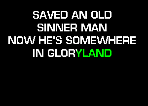 SAVED AN OLD
SINNER MAN
NOW HE'S SOMEINHERE
IN GLORYLAND