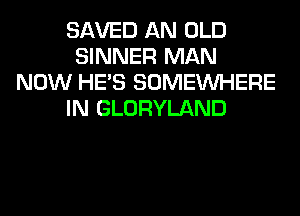 SAVED AN OLD
SINNER MAN
NOW HE'S SOMEINHERE
IN GLORYLAND