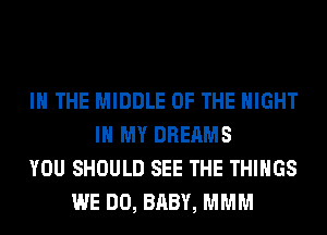 IN THE MIDDLE OF THE NIGHT
IN MY DREAMS
YOU SHOULD SEE THE THINGS
WE DO, BABY, MMM