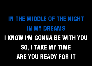 IN THE MIDDLE OF THE NIGHT
IN MY DREAMS
I KNOW I'M GONNA BE WITH YOU
SO, I TAKE MY TIME
ARE YOU READY FOR IT