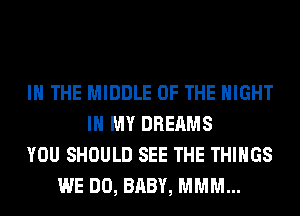 IN THE MIDDLE OF THE NIGHT
IN MY DREAMS
YOU SHOULD SEE THE THINGS
WE DO, BABY, MMM...