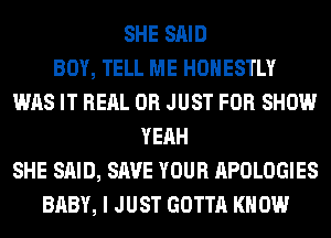 SHE SAID
BOY, TELL ME HONESTLY
WAS IT REAL 0R JUST FOR SHOW
YEAH
SHE SAID, SAVE YOUR APOLOGIES
BABY, I JUST GOTTA KNOW