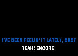 I'VE BEEN FEELIH' IT LATELY, BABY
YEAH! ENCORE!