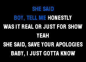 SHE SAID
BOY, TELL ME HONESTLY
WAS IT REAL 0R JUST FOR SHOW
YEAH
SHE SAID, SAVE YOUR APOLOGIES
BABY, I JUST GOTTA KNOW