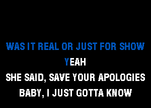 WAS IT REAL 0R JUST FOR SHOW
YEAH
SHE SAID, SAVE YOUR APOLOGIES
BABY, I JUST GOTTA KNOW