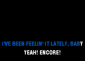 I'VE BEEN FEELIH' IT LATELY, BABY
YEAH! ENCORE!