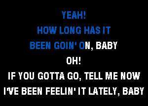 YEAH!
HOW LONG HAS IT
BEEN GOIH' 0H, BABY
0H!
IF YOU GOTTA GO, TELL ME NOW
I'VE BEEN FEELIH' IT LATELY, BABY