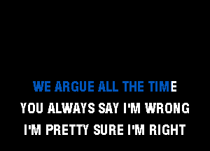 WE ARGUE ALL THE TIME
YOU ALWAYS SAY I'M WRONG
I'M PRETTY SURE I'M RIGHT