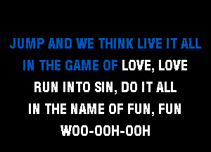 JUMP AND WE THINK LIVE IT ALL
IN THE GAME OF LOVE, LOVE
RUN INTO SIH, DO ITALL
IN THE NAME OF FUN, FUH
WOO-OOH-OOH