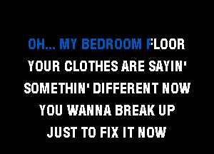 OH... MY BEDROOM FLOOR
YOUR CLOTHES ARE SAYIH'
SOMETHIH' DIFFERENT HOW
YOU WANNA BREAK UP
JUST TO FIX IT NOW