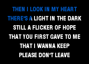 THEN I LOOK IN MY HEART
THERE'S A LIGHT IN THE DARK
STILL A FLICKER 0F HOPE
THAT YOU FIRST GAVE TO ME
THAT I WANNA KEEP
PLEASE DON'T LEAVE