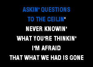 ASKIH' QUESTIONS
TO THE CEILIH'
NEVER KHOWIH'
WHAT YOU'RE THIHKIH'
I'M AFRAID
THAT WHAT WE HAD IS GONE