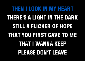 THEN I LOOK IN MY HEART
THERE'S A LIGHT IN THE DARK
STILL A FLICKER 0F HOPE
THAT YOU FIRST GAVE TO ME
THAT I WANNA KEEP
PLEASE DON'T LEAVE