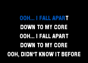 00H... I FALL APART
DOWN TO MY CORE
00H... I FALL APART
DOWN TO MY CORE
00H, DIDN'T KNOW IT BEFORE