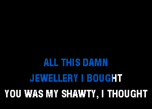 ALL THIS DHMH
JEWELLERY I BOUGHT
YOU WAS MY SHAWTY, I THOUGHT
