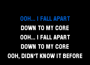 00H... I FALL APART
DOWN TO MY CORE
00H... I FALL APART
DOWN TO MY CORE
00H, DIDN'T KNOW IT BEFORE
