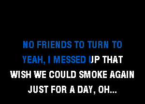H0 FRIENDS T0 TURN T0
YEAH, I MESSED UP THAT
WISH WE COULD SMOKE AGAIN
JUST FOR A DAY, 0H...