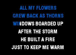 RLL MY FLOWERS
GREW BACK AS THORNS
WINDOWS BOABDED UP

AFTER THE STORM

HE BUILT A FIRE

JUST TO KEEP ME WARM l