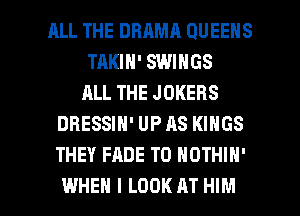 RLL THE DBAMR QUEENS
TAKIN' SWINGS
ALL THE JOKERS
DRESSIN' UP AS KINGS
THEY FADE T0 NOTHIH'

WHEN I LOOK AT HIM l