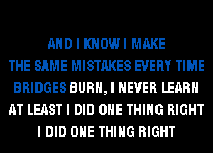 AND I KHOWI MAKE
THE SAME MISTAKES EVERY TIME
BRIDGES BURN, I NEVER LEARN
AT LEAST I DID ONE THING RIGHT
I DID ONE THING RIGHT