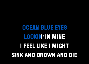 OCEAN BLUE EYES
LOOKIN' IN MINE
I FEEL LIKE I MIGHT
SINK AND BROWN AND DIE