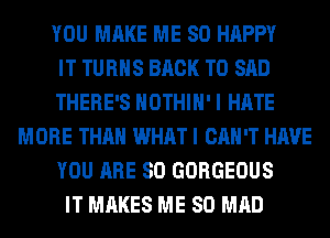 YOU MAKE ME SO HAPPY
IT TURNS BACK TO SAD
THERE'S HOTHlH' I HATE
MORE THAN WHAT I CAN'T HAVE
YOU ARE SO GORGEOUS
IT MAKES ME SO MAD