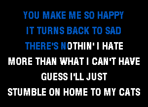 YOU MAKE ME SO HAPPY
IT TURNS BACK TO SAD
THERE'S HOTHlH' I HATE
MORE THAN WHAT I CAN'T HAVE
GUESS I'LL JUST
STUMBLE 0 HOME TO MY CATS