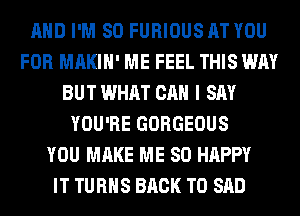 AND I'M SO FURIOUS AT YOU
FOR MAKIH' ME FEEL THIS WAY
BUT WHAT CAN I SAY
YOU'RE GORGEOUS
YOU MAKE ME SO HAPPY
IT TURNS BACK TO SAD