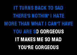 IT TURNS BACK TO SAD
THERE'S HOTHlH' I HATE
MORE THAN WHAT I CAN'T HAVE
YOU ARE SO GORGEOUS
IT MAKES ME SO MAD
YOU'RE GORGEOUS