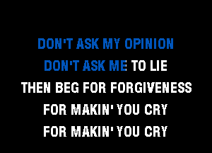 DON'T ASK MY OPINION
DON'T ASK ME TO LIE
THEH BEG FOR FORGIVEHESS
FOR MAKIH' YOU CRY
FOR MAKIH' YOU CRY