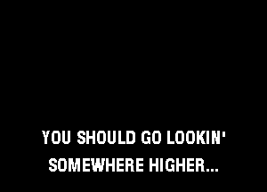 YOU SHOULD GO LOOKIH'
SOMEWHERE HIGHER...
