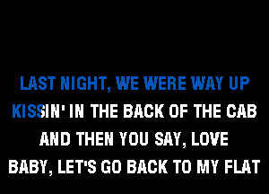 LAST NIGHT, WE WERE WAY UP
KISSIH' IN THE BACK OF THE CAB
AND THEN YOU SAY, LOVE
BABY, LET'S GO BACK TO MY FLAT