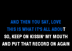 AND THEN YOU SAY, LOVE
THIS IS WHAT IT'S ALL ABOUT
80, KEEP ON KISSIH' MY MOUTH
AND PUT THAT RECORD 0 AGAIN