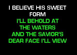 I BELIEVE HIS SWEET
FORM
I'LL BEHOLD AT
THE WATERS
AND THE SAVIOR'S
DEAR FACE I'LL VIEW