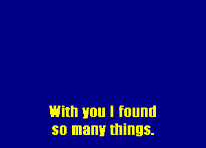 With you I found
so mam! things.