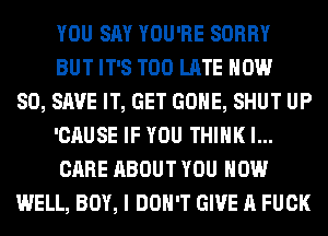 YOU SAY YOU'RE SORRY
BUT IT'S TOO LATE NOW
80, SAVE IT, GET GONE, SHUT UP
'CAUSE IF YOU THINK I...
CARE ABOUT YOU HOW
WELL, BOY, I DON'T GIVE A FUCK