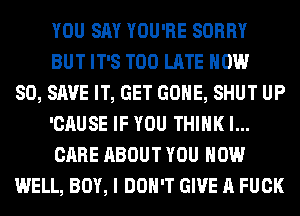 YOU SAY YOU'RE SORRY
BUT IT'S TOO LATE NOW
80, SAVE IT, GET GONE, SHUT UP
'CAUSE IF YOU THINK I...
CARE ABOUT YOU HOW
WELL, BOY, I DON'T GIVE A FUCK