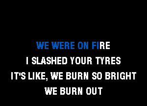 WE WERE ON FIRE
I SLASHED YOUR TYRES
IT'S LIKE, WE BURN SO BRIGHT
WE BURN OUT