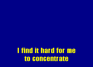 I find it hard f0! me
to concentrate