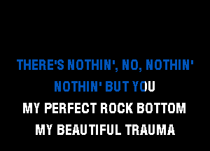 THERE'S HOTHlH', H0, HOTHlH'
HOTHlH' BUT YOU
MY PERFECT ROCK BOTTOM
MY BEAUTIFUL TRAUMA