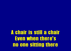 A chair is still a chair
Even when there's
no one sitting there