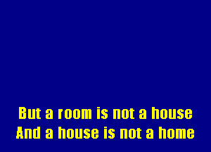 But a room is not a 01188
And a IIOIISB iS III)! a home