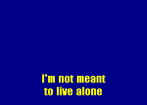 I'm not meant
to live alone
