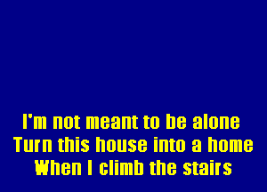 I'lll IIOI meant to I18 alone
Tlll'll II'IiS I'IOIISB illtll a home
When I climb II'IB stairs