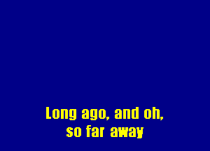 long ago, and on,
so far away