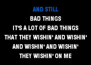 AND STILL
BAD THINGS
IT'S A LOT OF BAD THINGS
THAT THEY WISHIH' AND WISHIH'
AND WISHIH' AND WISHIH'
THEY WISHIH' ON ME